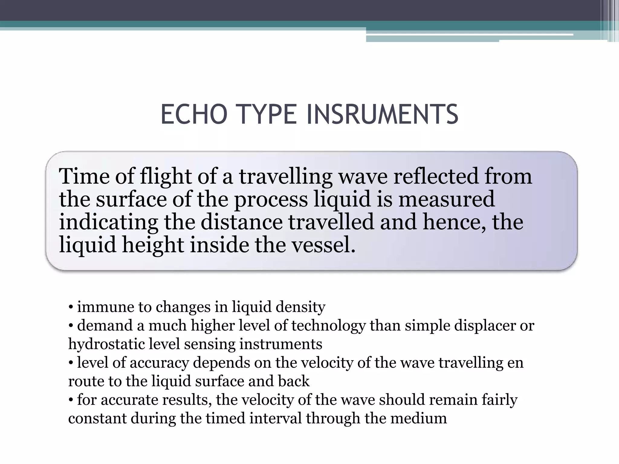 ECHO TYPE INSRUMENTS
Time of flight of a travelling wave reflected from
the surface of the process liquid is measured
indicating the distance travelled and hence, the
liquid height inside the vessel.
• immune to changes in liquid density
• demand a much higher level of technology than simple displacer or
hydrostatic level sensing instruments
• level of accuracy depends on the velocity of the wave travelling en
route to the liquid surface and back
• for accurate results, the velocity of the wave should remain fairly
constant during the timed interval through the medium

 