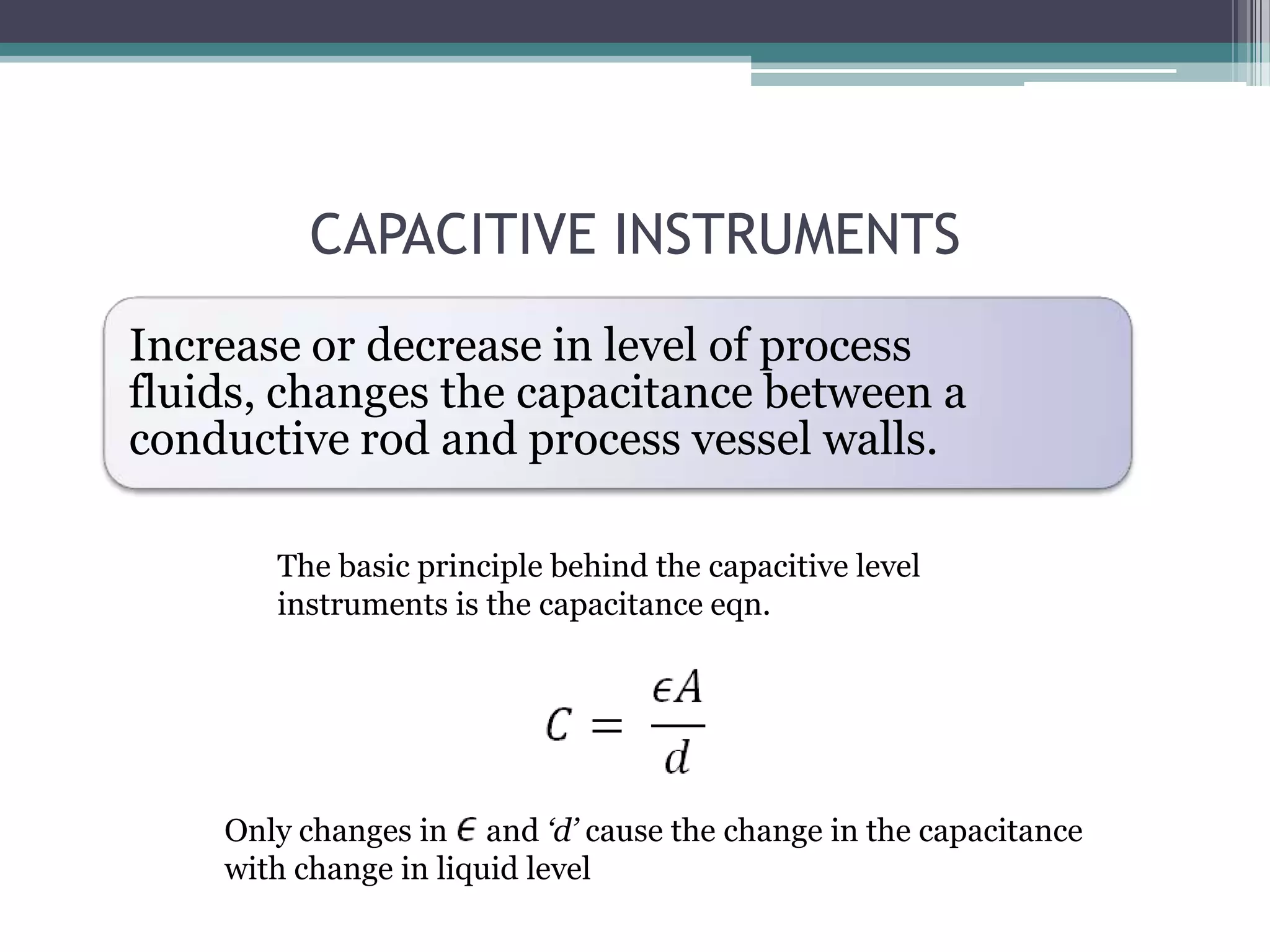 CAPACITIVE INSTRUMENTS
Increase or decrease in level of process
fluids, changes the capacitance between a
conductive rod and process vessel walls.
The basic principle behind the capacitive level
instruments is the capacitance eqn.

Only changes in and „d‟ cause the change in the capacitance
with change in liquid level

 