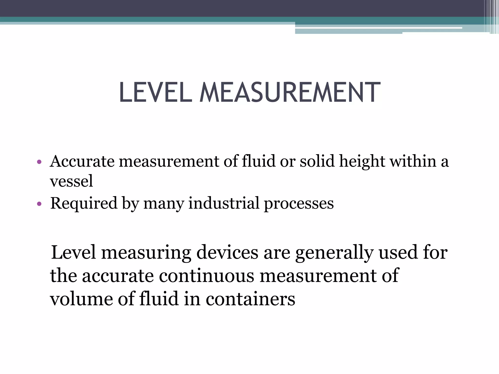 LEVEL MEASUREMENT
• Accurate measurement of fluid or solid height within a
vessel
• Required by many industrial processes

Level measuring devices are generally used for
the accurate continuous measurement of
volume of fluid in containers

 