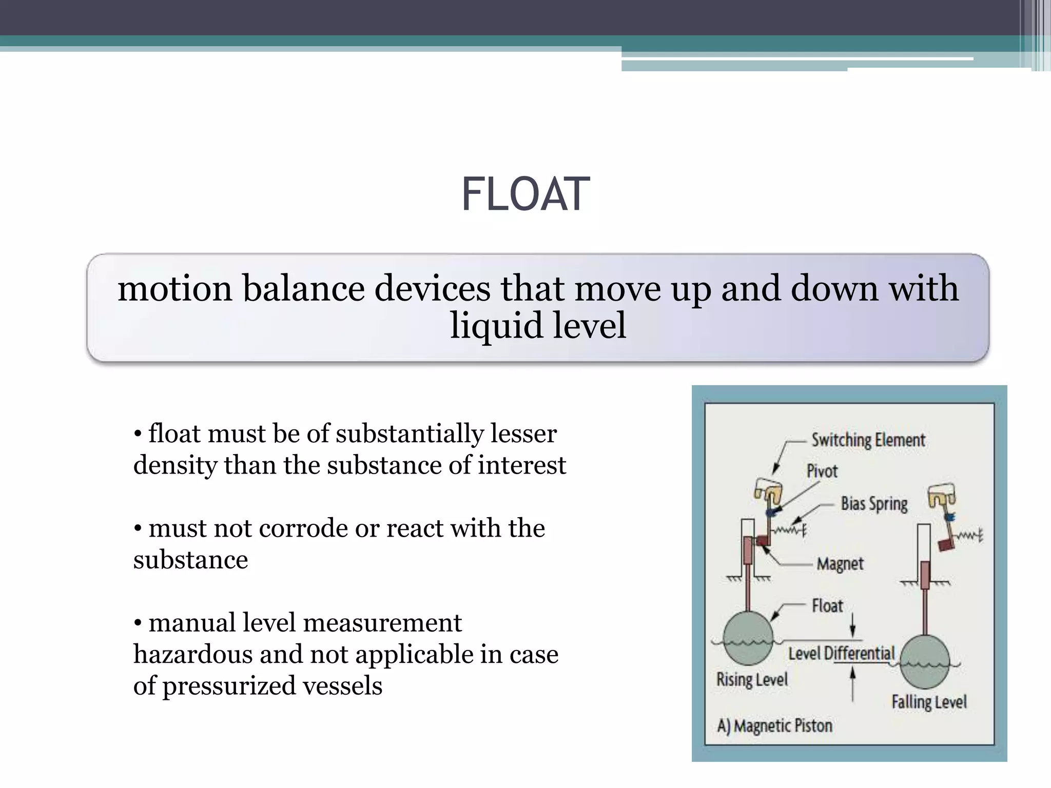 FLOAT
motion balance devices that move up and down with
liquid level
• float must be of substantially lesser
density than the substance of interest
• must not corrode or react with the
substance

• manual level measurement
hazardous and not applicable in case
of pressurized vessels

 
