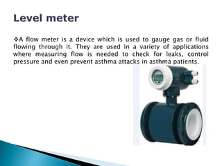 A flow meter is a device which is used to gauge gas or fluid
flowing through it. They are used in a variety of applications
where measuring flow is needed to check for leaks, control
pressure and even prevent asthma attacks in asthma patients.
 