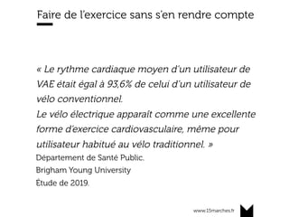 www.15marches.fr
Faire de l’exercice sans s’en rendre compte
« Le rythme cardiaque moyen d’un utilisateur de
VAE était égal à 93,6% de celui d’un utilisateur de
vélo conventionnel.
Le vélo électrique apparaît comme une excellente
forme d’exercice cardiovasculaire, même pour
utilisateur habitué au vélo traditionnel. »
Département de Santé Public.
Brigham Young University
Étude de 2019.
 