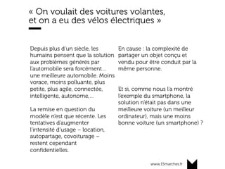 www.15marches.fr
« On voulait des voitures volantes,
et on a eu des vélos électriques »
Depuis plus d’un siècle, les
humains pensent que la solution
aux problèmes générés par
l’automobile sera forcément…
une meilleure automobile. Moins
vorace, moins polluante, plus
petite, plus agile, connectée,
intelligente, autonome,…
La remise en question du
modèle n’est que récente. Les
tentatives d’augmenter
l’intensité d’usage – location,
autopartage, covoiturage –
restent cependant
confidentielles.
En cause : la complexité de
partager un objet conçu et
vendu pour être conduit par la
même personne.
Et si, comme nous l’a montré
l’exemple du smartphone, la
solution n’était pas dans une
meilleure voiture (un meilleur
ordinateur), mais une moins
bonne voiture (un smartphone) ?
 