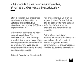 www.15marches.fr
« On voulait des voitures volantes,
et on a eu des vélos électriques »
Et si la solution aux problèmes
posés par la voiture était un
véhicule plus simple, plus
abordable, plus adapté à 60% des
déplacements ?
Un véhicule qui certes ne nous
permet pas de faire Paris-
Marseille à 140 km/h, mais qui
« fait le job » pour la majorité de
nos déplacements quotidiens, et
pourrait devenir avec peu de
moyens un complément naturel
des transports lourds.
Grâce à l’assistance électrique, le
vélo moderne lève un à un les
freins à l’usage. Plus de fatigue,
plus de peur d’être noyé dans le
trafic. Les infrastructures
cyclables assurent confort et
sécurité.
Grâce à la connectivité
embarquée ou disponible via son
smartphone, le vélo devient
réseau, le cycliste devient
communauté, et d’innombrables
services deviennent accessibles.
 