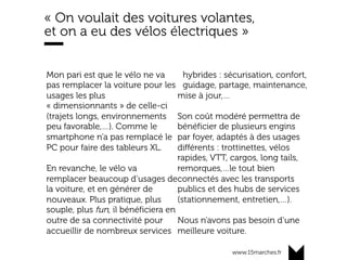 www.15marches.fr
« On voulait des voitures volantes,
et on a eu des vélos électriques »
Mon pari est que le vélo ne va
pas remplacer la voiture pour les
usages les plus
« dimensionnants » de celle-ci
(trajets longs, environnements
peu favorable,…). Comme le
smartphone n’a pas remplacé le
PC pour faire des tableurs XL.
En revanche, le vélo va
remplacer beaucoup d’usages de
la voiture, et en générer de
nouveaux. Plus pratique, plus
souple, plus fun, il bénéficiera en
outre de sa connectivité pour
accueillir de nombreux services
hybrides : sécurisation, confort,
guidage, partage, maintenance,
mise à jour,…
Son coût modéré permettra de
bénéficier de plusieurs engins
par foyer, adaptés à des usages
différents : trottinettes, vélos
rapides, VTT, cargos, long tails,
remorques,…le tout bien
connectés avec les transports
publics et des hubs de services
(stationnement, entretien,…).
Nous n’avons pas besoin d’une
meilleure voiture.
 