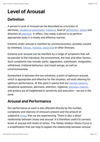 28/06/22 17.28
Level of Arousal | SKYbrary Aviation Safety
Page 1 of 5
https://skybrary.aero/articles/level-arousal
Level of Arousal
Definition
A person’s Level of Arousal can be described as a function of
alertness, situational awareness, vigilance, level of distraction, stress and
direction of attention. In effect, how ready a person is to perform
appropriate tasks in a timely and effective manner.
Extreme under-arousal is manifest by unconsciousness, possibly caused
by tiredness, fatigue, hypoxia, poisoning or other illnesses.
Extreme over-arousal can be manifest by a range of symptoms that will
be peculiar to the individual, the environment, the task and other factors.
Such symptoms may include: panic, aggression, submission, resignation,
withdrawal, irrational behaviour and mood swings, as well as
unconsciousness.
Somewhere in between the two extremes, a point of optimum-arousal,
which is appropriate and effective for the situation, will exist allowing for
optimum performance. At this point it seems that our mental capacity,
situational awareness, alertness, attention, vigilance, decision-making,
and actions are all heightened in sensitivity and execution – we are in the
zone.
Arousal and Performance
Our performance at work is also affected directly by the number,
complexity and intensity of stressors present and the amount of
subjective stress that we are experiencing. There is also a direct
relationship between stress and arousal. It is therefore useful to connect
levels of arousal with levels of stress. The Yerkes-Dodson Stress Curve is
a simplification that can help to explain the relationship between arousal
 