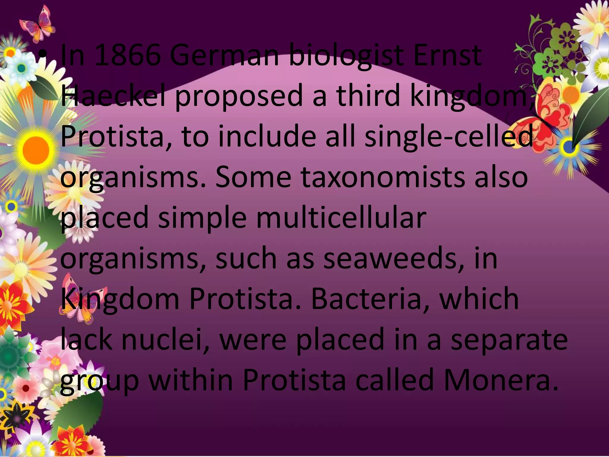 • In 1866 German biologist Ernst
  Haeckel proposed a third kingdom,
  Protista, to include all single-celled
  organisms. Some taxonomists also
  placed simple multicellular
  organisms, such as seaweeds, in
  Kingdom Protista. Bacteria, which
  lack nuclei, were placed in a separate
  group within Protista called Monera.
 