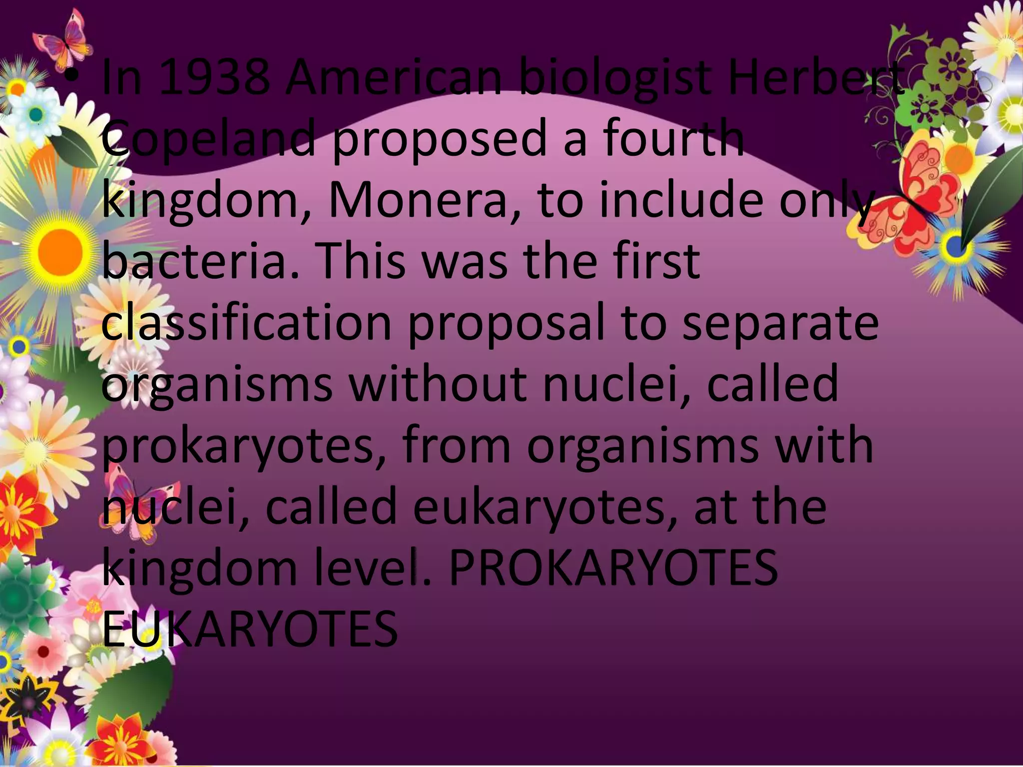 • In 1938 American biologist Herbert
  Copeland proposed a fourth
  kingdom, Monera, to include only
  bacteria. This was the first
  classification proposal to separate
  organisms without nuclei, called
  prokaryotes, from organisms with
  nuclei, called eukaryotes, at the
  kingdom level. PROKARYOTES
  EUKARYOTES
 