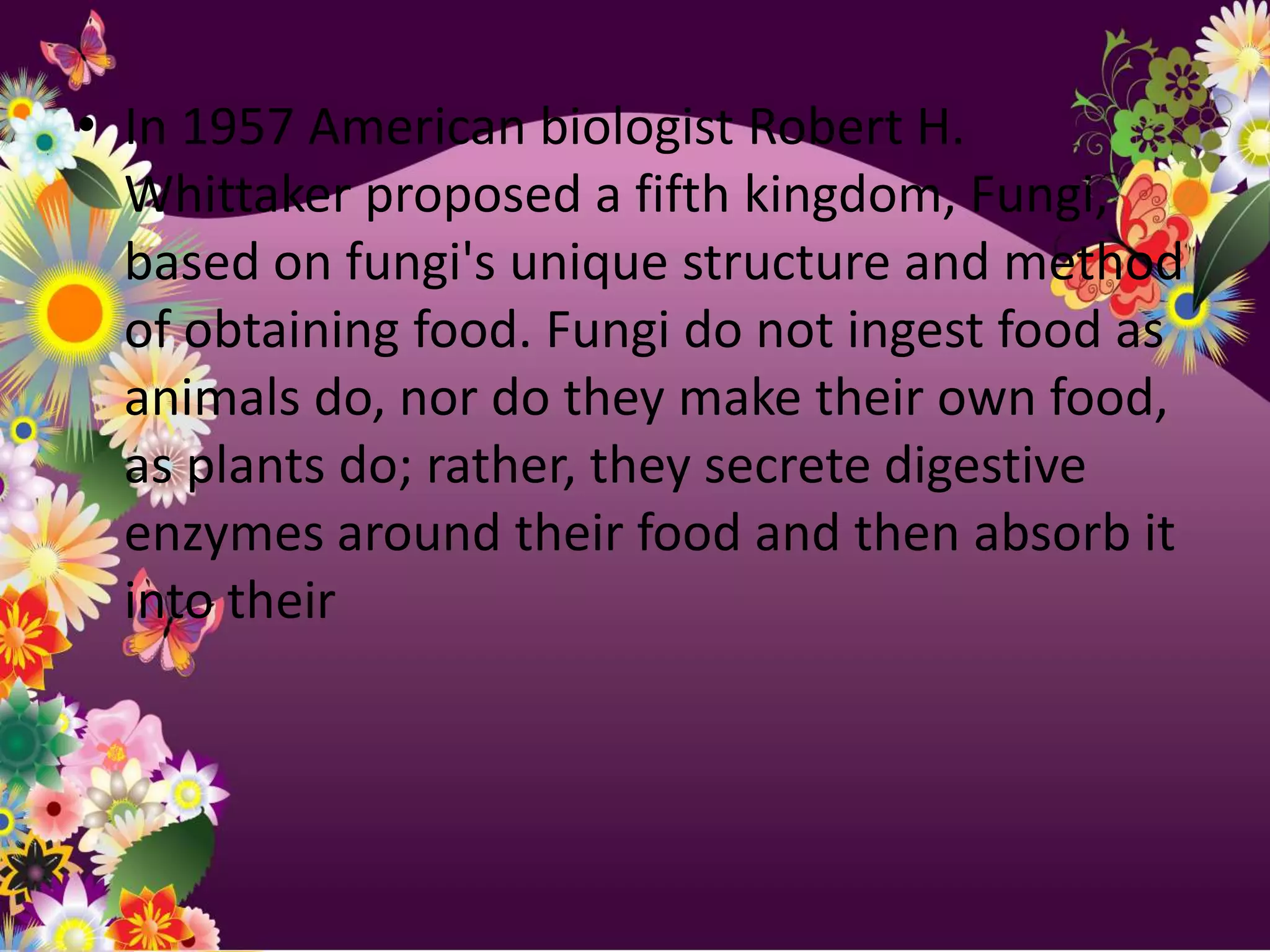• In 1957 American biologist Robert H.
  Whittaker proposed a fifth kingdom, Fungi,
  based on fungi's unique structure and method
  of obtaining food. Fungi do not ingest food as
  animals do, nor do they make their own food,
  as plants do; rather, they secrete digestive
  enzymes around their food and then absorb it
  into their
 