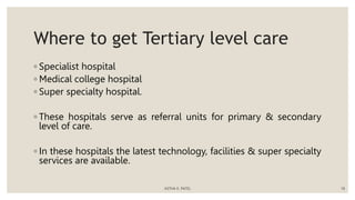 Where to get Tertiary level care
◦ Specialist hospital
◦ Medical college hospital
◦ Super specialty hospital.
◦ These hospitals serve as referral units for primary & secondary
level of care.
◦ In these hospitals the latest technology, facilities & super specialty
services are available.
ASTHA K. PATEL 18
 