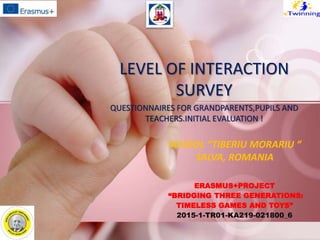 ERASMUS+PROJECT
“BRIDGING THREE GENERATIONS:
TIMELESS GAMES AND TOYS”
2015-1-TR01-KA219-021800_6
LEVEL OF INTERACTION
SURVEY
QUESTIONNAIRES FOR GRANDPARENTS,PUPILS AND
TEACHERS.INITIAL EVALUATION !
SCHOOL “TIBERIU MORARIU “
SALVA, ROMANIA
 