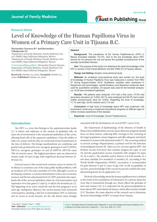 Citation: Hernandez-Navarro R and Bermudez-Villalpando VI. Level of Knowledge of the Human Papilloma Virus
in Women of a Primary Care Unit in Tijuana B.C.. J Fam Med. 2020; 7(7): 1219.
J Fam Med - Volume 7 Issue 7 - 2020
ISSN : 2380-0658 | www.austinpublishinggroup.com
Hernandez-Navarro et al. © All rights are reserved
Journal of Family Medicine
Open Access
Abstract
Background: The prevalence of the Human Papillomavirus (HPV) in
Mexico fluctuates between 10-12%. Due to the low knowledge about HPV,
women do not perceive the risk and ignore the possible consequences of this
sexually transmitted infection.
Aim: The purpose of this study is to determine the level of knowledge of the
HPV in women of the Family Medicine Unit #27 (FMU 27) of Tijuana, Mexico.
Design and Setting: Analytic cross-sectional study.
Methods: An analytical cross-sectional study was carried out, the level
of knowledge of Human Papilloma Virus was measured in women from FMU
27 during August-October 2019. Qualitative variables were expressed in
frequencies and percentages; central tendency and dispersion measures were
used for quantitative variables. Chi-square was used for the bivariate analysis,
a p <0.05 was considered significant.
Results: 194 patients were analyzed, 41% had a free union, 47.9% had
secondary education (p= 0.003), 69.1% were employed and 55.2% had a lower
middle socioeconomic level (p= 0.003). Regarding the level of knowledge,
71.1% was high, 25.8% medium and 3.1% low.
Conclusion: A high level of knowledge about HPV was evidenced. We
recommend continuing to implement educational programs at different ages to
further increase awareness of this disease.
Keywords: Level of Knowledge; Human Papillomavirus
associated with the development of cervical HPV-cancer [4-6].
The Department of Epidemiology of the Ministry of Health in
Mexico has established that cervical cancer detection programs should
focus on three factors: achieving 80% coverage in the screening of
the target population; ensure diagnosis and offer adequate and timely
treatment in women with abnormal results [7]. The screening method
is cervical cytology (Papanicolaou), a primary tool for the detection
of premalignant lesions [8]. There are two vaccines against HPV, the
bivalent vaccine (Cervarix) that contains antigens for types 16 and
18; and the quadrivalent vaccine (Gardasil) with antigens for types
16, 18, 6 and 11. The schedule used in Mexico is 0-6-60 months, or a
two-dose schedule (0-6 months/0-12 months) [9]. According to the
World Health Organization (WHO), vaccination is recommended
for girls between 9 and 13 years of age [10]. In the acceptability of
vaccines, prior knowledge of the vaccine by parents could be the main
determining factor for its application [11].
The level of knowledge about the human papillomavirus is defined
as the result of the assimilation of information by a person about the
virus that is transmitted through sex, which affects the genitalia of
men and women [12]. It is important for the general population to
know about HPV and related risk factors, which affect women's health
[13]. Therefore, the main objective of the research was to determine
the level of knowledge of HPV in women from Tijuana.
Introduction
The HPV is a virus that belongs to the papolomaviridae family
[1]. It infects and replicates in the nucleus of epithelial cells, its
main site of involvement is the transitional epithelium of the cervix,
affecting basal cells of the squamous epithelium. It has the ability to
infect on contact with the skin, by sexual and vertical transmission at
the time of delivery. The benign manifestations are condyloma and
genital warts produced by non-oncogenic genotypes 6 and 11 (HPV6,
HPV11); oncogenic genotypes 16 and 18 (HPV16, HPV18) cause
70% of cervical cancer. The highest prevalence rates are observed in
women under 25 years of age, with a significant decrease between 25-
40 years [2].
Cervical cancer is the second most common cancer in women [3].
In Mexico it constitutes one of the main public health problems, with
an incidence of 15.5% and a mortality of 12.8%, although it occurs in
developing countries, a common denominator is the scarce economic
resource and the low educational level [4]. HPV penetrates the supra-
basal cells of the cervical epithelium where by viral transcription and
repression of its late genes L1 and L2, it infects the keratinocyte [5].
The beginning of an active sexual life and the first pregnancy at an
early age, multiparity, illiteracy, low socioeconomic level, hormonal
contraceptives, smoking, a diet low in antioxidants, HIV co-infection
and no access to social security, are the risk factors most strongly
Research Article
Level of Knowledge of the Human Papilloma Virus in
Women of a Primary Care Unit in Tijuana B.C.
Hernandez-Navarro R1
* and Bermudez-
Villalpando VI2
1
Department of Family Medicine, Family Medicine Unit
#27 (IMSS), Baja California Delegation, Mexico
2
Department of Family Medicine, Family Medicine Unit
#33 (IMSS), Baja California Delegation, Mexico
*Corresponding author: Hernandez-Navarro Roxana,
Department of Family Medicine, Family Medicine Unit
#27 (IMSS), Baja California Delegation, Mexico
Received: October 04, 2020; Accepted: October 13,
2020; Published: October 20, 2020
 