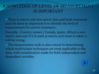 KNOWLEDGE OF LEVEL OF MEASUREMENT
IS IMPORTANT
There is metric and non metric data and both treatment
can’t be same so important is to identify the level of
measurement for correct treatment.
Example: Country names ( Canada, Japan, Africa) a non-
metric data and if it is used as metric and mean is taken it
will be wrong.
The measurement scale is also critical in determining
which multivariate techniques are most applicable to the
data, with consideration made for both independent and
dependent variables
13
 