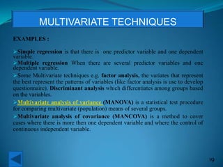 EXAMPLES :
Simple regression is that there is one predictor variable and one dependent
variable.
Multiple regression When there are several predictor variables and one
dependent variable.
Some Multivariate techniques e.g. factor analysis, the variates that represent
the best represent the patterns of variables (like factor analysis is use to develop
questionnaire). Discriminant analysis which differentiates among groups based
on the variables.
Multivariate analysis of variance (MANOVA) is a statistical test procedure
for comparing multivariate (population) means of several groups.
Multivariate analysis of covariance (MANCOVA) is a method to cover
cases where there is more then one dependent variable and where the control of
continuous independent variable.
19
MULTIVARIATE TECHNIQUES
 