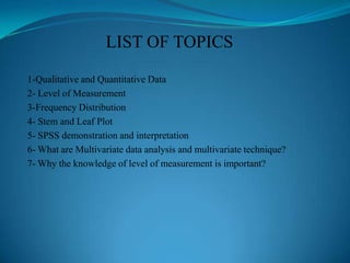 LIST OF TOPICS
1-Qualitative and Quantitative Data
2- Level of Measurement
3-Frequency Distribution
4- Stem and Leaf Plot
5- SPSS demonstration and interpretation
6- What are Multivariate data analysis and multivariate technique?
7- Why the knowledge of level of measurement is important?
 