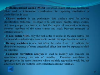 Multidimensional scaling (MDS) is a set of related statistical techniques
often used in information visualization for exploring similarities or
dissimilarities in data.
Cluster analysis is an exploratory data analysis tool for solving
classification problems. Its object is to sort cases (people, things, events,
etc) into groups, or clusters, so that the degree of association is strong
between members of the same cluster and weak between members of
different clusters.
In non-metric MDS, only the rank order of entries in the data matrix (not
the actual dissimilarities) is assumed to contain the significant information.
Dummy variables is one that takes the value 0 or 1 to indicate the
absence or presence of some categorical effect that may be expected to shift
the outcome.
Canonical correlation analysis is used to identify and measure the
associations among two sets of variables. Canonical correlation is
appropriate in the same situations where multiple regression would be, but
where are there are multiple inter correlated outcome variables.
21
 