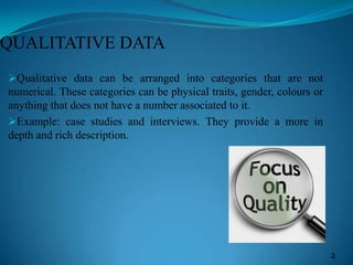 QUALITATIVE DATA
Qualitative data can be arranged into categories that are not
numerical. These categories can be physical traits, gender, colours or
anything that does not have a number associated to it.
Example: case studies and interviews. They provide a more in
depth and rich description.
2
 