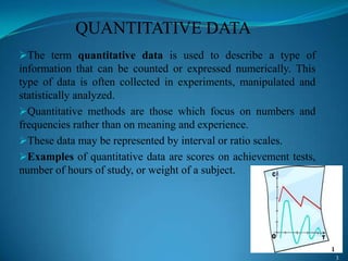 QUANTITATIVE DATA
The term quantitative data is used to describe a type of
information that can be counted or expressed numerically. This
type of data is often collected in experiments, manipulated and
statistically analyzed.
Quantitative methods are those which focus on numbers and
frequencies rather than on meaning and experience.
These data may be represented by interval or ratio scales.
Examples of quantitative data are scores on achievement tests,
number of hours of study, or weight of a subject.
3
1
 