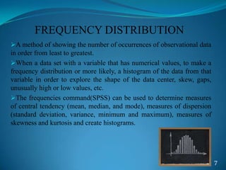 FREQUENCY DISTRIBUTION
A method of showing the number of occurrences of observational data
in order from least to greatest.
When a data set with a variable that has numerical values, to make a
frequency distribution or more likely, a histogram of the data from that
variable in order to explore the shape of the data center, skew, gaps,
unusually high or low values, etc.
The frequencies command(SPSS) can be used to determine measures
of central tendency (mean, median, and mode), measures of dispersion
(standard deviation, variance, minimum and maximum), measures of
skewness and kurtosis and create histograms.
7
 