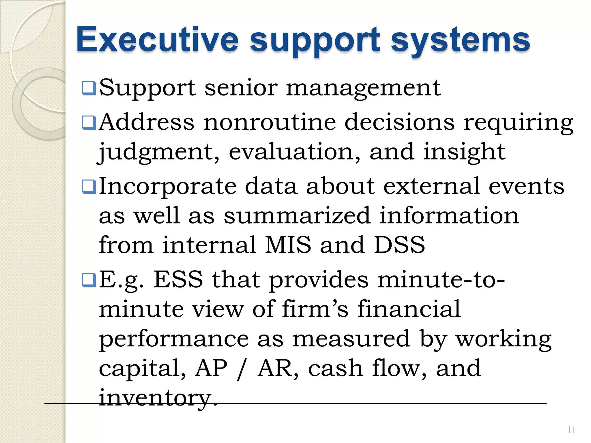11
Executive support systems
Support senior management
Address nonroutine decisions requiring
judgment, evaluation, and insight
Incorporate data about external events
as well as summarized information
from internal MIS and DSS
E.g. ESS that provides minute-to-
minute view of firm’s financial
performance as measured by working
capital, AP / AR, cash flow, and
inventory.
 