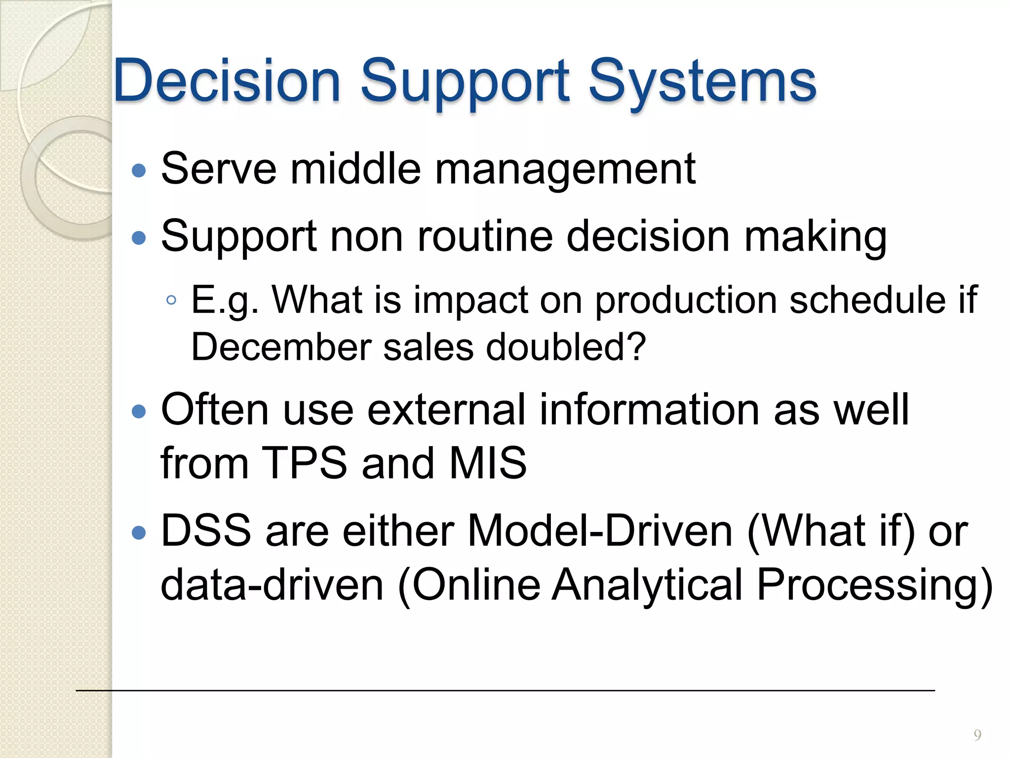 9
Decision Support Systems
 Serve middle management
 Support non routine decision making
◦ E.g. What is impact on production schedule if
December sales doubled?
 Often use external information as well
from TPS and MIS
 DSS are either Model-Driven (What if) or
data-driven (Online Analytical Processing)
 