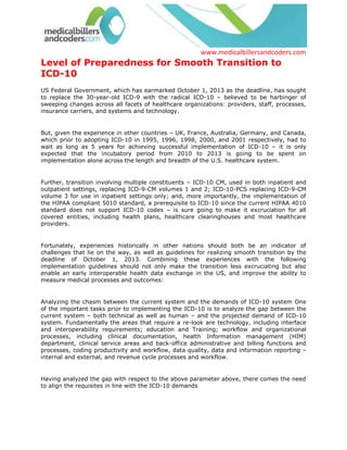 Level of Preparedness for Smooth Transition to ICD-10<br />US Federal Government, which has earmarked October 1, 2013 as the deadline, has sought to replace the 30-year-old ICD-9 with the radical ICD-10 – believed to be harbinger of sweeping changes across all facets of healthcare organizations: providers, staff, processes, insurance carriers, and systems and technology.<br />But, given the experience in other countries – UK, France, Australia, Germany, and Canada, which prior to adopting ICD-10 in 1995, 1996, 1998, 2000, and 2001 respectively, had to wait as long as 5 years for achieving successful implementation of ICD-10 – it is only expected that the incubatory period from 2010 to 2013 is going to be spent on implementation alone across the length and breadth of the U.S. healthcare system. <br />Further, transition involving multiple constituents – ICD-10 CM, used in both inpatient and outpatient settings, replacing ICD-9-CM volumes 1 and 2; ICD-10-PCS replacing ICD-9-CM volume 3 for use in inpatient settings only; and, more importantly, the implementation of the HIPAA compliant 5010 standard, a prerequisite to ICD-10 since the current HIPAA 4010 standard does not support ICD-10 codes – is sure going to make it excruciation for all covered entities, including health plans, healthcare clearinghouses and most healthcare providers. <br />Fortunately, experiences historically in other nations should both be an indicator of challenges that lie on the way, as well as guidelines for realizing smooth transition by the deadline of October 1, 2013. Combining these experiences with the following implementation guidelines should not only make the transition less excruciating but also enable an early interoperable health data exchange in the US, and improve the ability to measure medical processes and outcomes: <br />Analyzing the chasm between the current system and the demands of ICD-10 system One of the important tasks prior to implementing the ICD-10 is to analyze the gap between the current system – both technical as well as human – and the projected demand of ICD-10 system. Fundamentally the areas that require a re-look are technology, including interface and interoperability requirements; education and Training; workflow and organizational processes, including clinical documentation, health Information management (HIM) department, clinical service areas and back-office administrative and billing functions and processes, coding productivity and workflow, data quality, data and information reporting – internal and external, and revenue cycle processes and workflow. <br />Having analyzed the gap with respect to the above parameter above, there comes the need to align the requisites in line with the ICD-10 demands<br />Education and TrainingHaving analyzed the areas to be upgraded in line with the demands, the next step is to educate and train the human resources that actually are going to be impacted. Primarily, the following sections of manpower are going to be in need of the education and training in line with the ICD-10: <br />Health Information Management (HIM) professionals (regardless of departmental affiliation or the presence of centralized or decentralized coding practices)<br />Administrative and front office staff such as Registration or Scheduling departments <br />Clinical staff – physicians and all other allied health professionals who may document the patient health record <br />Revenue Cycle and Business office support staff, including contract managers, documentation reviewers and corporate compliance officers <br />Finance Department staff <br />Departmental and other management staff including quality and utilization management, performance improvement and other key areas that may use or report ICD codes <br />Clinical Documentation Improvement<br />Educating and training your staff alone is not going to make any difference unless there is considerable improvement in clinical documentation, which, along with successful compliance with HIPAA norms, enables best coding practices as per ICD-10. Hence, the resources spent on education and training should reflect on the quality of clinical documentation.<br />Browse All: Baltimore Medical Billing <br />Tactful Management of Revenue Cycle ICD-10, being exhaustive and stringent, has the potential to negatively impact your revenue cycle, with the billing reimbursement taking far more time to realize, or frequent reports of denials. A better proactive processing system that can tactfully solve ICD-10 intricacies will be indispensable. <br />Upgrading Information Management and Technology Successful implementation requires a matching deployment of technology application and system in congruence with ICD-10 demands. Therefore, healthcare organizations should look installing advanced systems, and at integrating them across all functional points within the organization. <br />Post Implementation ReviewImplementing alone will not yield the desirable objectives; there will be regular review and audit of the implementation, which will not only ensure revenue optimization, but also and quality data dissemination for research and archiving. <br />With such an arduous task ahead, physicians or hospitals can safely resort to availing services of medical billers who are proactive and prepared with material-requisites for ICD-10. <br />MedicalBillersandcoders.com (www.medicalbillersandcoders.com), with a long-standing reputation of being the largest consortium of medical billers in the U.S., is a preferable catalyst in smooth transition to ICD-10.<br />For more information visit: Boston Medical Billing, Bridgeport Medical Billing<br /> Source: Medical Billing (http://www.medicalbillersandcodersblog.com/)Follow Us :<br />    <br />