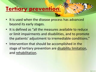 Tertiary prevention:
• It is used when the disease process has advanced
beyond its early stages.
• It is defined as “all the measures available to reduce
or limit impairments and disabilities, and to promote
the patients’ adjustment to irremediable conditions.”
• Intervention that should be accomplished in the
stage of tertiary prevention are disability limitation,
and rehabilitation.
 
