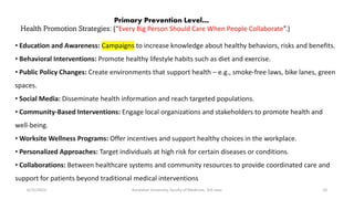 Health Promotion Strategies: (“Every Big Person Should Care When People Collaborate”.)
6/15/2023 Kandahar University, faculty of Medicine, 3rd class 10
Primary Prevention Level…
• Education and Awareness: Campaigns to increase knowledge about healthy behaviors, risks and benefits.
• Behavioral Interventions: Promote healthy lifestyle habits such as diet and exercise.
• Public Policy Changes: Create environments that support health – e.g., smoke-free laws, bike lanes, green
spaces.
• Social Media: Disseminate health information and reach targeted populations.
• Community-Based Interventions: Engage local organizations and stakeholders to promote health and
well-being.
• Worksite Wellness Programs: Offer incentives and support healthy choices in the workplace.
• Personalized Approaches: Target individuals at high risk for certain diseases or conditions.
• Collaborations: Between healthcare systems and community resources to provide coordinated care and
support for patients beyond traditional medical interventions
 