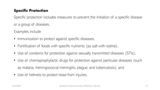 Specific Protection
Specific protection includes measures to prevent the initiation of a specific disease
or a group of diseases.
Examples include
• Immunization to protect against specific diseases,
• Fortification of foods with specific nutrients (as salt with iodine),
• Use of condoms for protection against sexually transmitted diseases (STIs),
• Use of chemoprophylactic drugs for protection against particular diseases (such
as malaria, meningococcal meningitis, plague, and tuberculosis), and
• Use of helmets to protect head from injuries.
6/15/2023 Kandahar University, faculty of Medicine, 3rd class 11
 