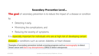 Secondary Prevention Level…
The goal of secondary prevention is to reduce the impact of a disease or condition
by
• Detecting it early,
• Minimizing the complications, and
• Reducing the severity of symptoms.
It is especially important for individuals who are at high risk of developing certain
diseases or conditions such as cancer, diabetes, or heart disease.
6/15/2023 Kandahar University, faculty of Medicine, 3rd class 13
Examples of secondary prevention include screening programs such as mammography to detect
breast cancer and dual x-ray absorptiometry (DXA) to detect osteoporosis
 