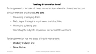Tertiary Prevention Level
Tertiary prevention includes all measures undertaken when the disease has become
clinically manifest or advanced, the aims
• Preventing or delaying death,
• Reducing or limiting the impairments and disabilities,
• Minimizing suffering, and
• Promoting the subject's adjustment to irremediable conditions.
Tertiary prevention has two types of inbuilt interventions:
• Disability limitation and
• Rehabilitation.
6/15/2023 Kandahar University, faculty of Medicine, 3rd class 14
 