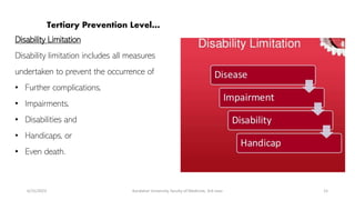 Tertiary Prevention Level…
Disability Limitation
Disability limitation includes all measures
undertaken to prevent the occurrence of
• Further complications,
• Impairments,
• Disabilities and
• Handicaps, or
• Even death.
6/15/2023 Kandahar University, faculty of Medicine, 3rd class 15
 