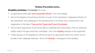 Tertiary Prevention Level…
Disability Limitation: For example, let us say
• an agricultural worker gets acute myocardial infarction. This is the disease.
• Due to this disease, he would have necrosis of a part of the myocardium, inadequate perfusion of
the myocardium, and inadequacy in the pumping action of the heart with a compromise in the
oxygenation of the blood. These are the "impairments" due to the disease.
• Due to these impairments, he will not be able to undertake hard manual labor, which an otherwise
healthy male of his age would have undertaken—this is the disability resultant to the impairment.
• Finally, because of this disability, he will lose his job of an agricultural worker and, hence, will not
be able to earn adequate livelihood—this is the handicap, I consequent to the disability.
6/15/2023 Kandahar University, faculty of Medicine, 3rd class 16
 