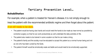Tertiary Prevention Level…
Rehabilitation
For example, when a patient is treated for Hansen’s disease, it is not simply enough to
treat the patient with the recommended antibiotic regime and then forget about the patient.
A lot still needs to be done.
• The patient would be having claw hands and would need the hands to be made as near-normal as possible by
corrective surgery; so that he can work productively as well undertake the daily activities of life.
• The patient also needs to be trained in some vocation so that he can make a living.
• The patient's family and the society must be educated to accept this patient as a normal human being and not
as one who has been cursed by the Gods.
• The patient himself would be emotionally weak and labile and would need to be emotionally supported.
6/15/2023 Kandahar University, faculty of Medicine, 3rd class 17
 