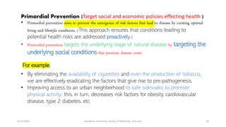 Primordial Prevention (Target social and economic policies effecting health )
• Primordial prevention aims to prevent the emergence of risk factors that lead to disease by creating optimal
living and lifestyle conditions. (This approach ensures that conditions leading to
potential health risks are addressed proactively.)
• Primordial prevention targets the underlying stage of natural disease by targeting the
underlying social conditions that promote disease onset.
For example,
• By eliminating the availability of cigarettes and even the production of tobacco,
we are effectively eradicating the factors that give rise to pre-pathogenesis.
• Improving access to an urban neighborhood to safe sidewalks to promote
physical activity; this, in turn, decreases risk factors for obesity, cardiovascular
disease, type 2 diabetes, etc.
6/15/2023 Kandahar University, faculty of Medicine, 3rd class 20
 
