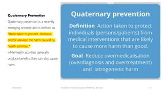 Quaternary Prevention
Quaternary prevention is a recently
emerging concept and is defined as
"steps taken to prevent, decrease,
and/or alleviate the harm caused by
health activities. "
while health activities generally
produce benefits, they can also cause
harm.
6/15/2023 Kandahar University, faculty of Medicine, 3rd class 21
 