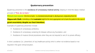 Quaternary prevention is the avoidance of unnecessary medical activity, keeping in mind the classic medical
principle of "first, do no harm.“
Primum non nocere—first do no harm—is a fundamental principle to all physicians originating from the
Hippocratic Oath, reminding us that restraint might be the most appropriate not to harm the patient in the case of
great uncertainty despite our best intentions.
Examples of quaternary prevention include:
• Avoidance of unnecessary antibiotics,
• Avoidance of unnecessary screening for disease without any foundation, and
• Avoidance of invasive clinical procedures when they are not required or are of no proven efficacy;
in short, avoidance (i.e., prevention) of any healthcare activity which is either not evidence based or not
required in the given clinical situation.
6/15/2023 Kandahar University, faculty of Medicine, 3rd class 22
Quaternary prevention
 