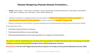 • Monger :broker, dealer — usually used in combination; a person who attempts to spread something that is usually petty or discreditable —
usually used in combination (e.g., warmonger) . Source: Merrian-Webster.com
• Disease mongering is a disapproving term for the practice of widening the diagnostic boundaries of illnesses and
aggressively promoting their public awareness in order to expand the markets for treatment. or
• Disease mongering is the promotion of pseudo-diseases by the pharmaceutical industry aiming at economic benefit.
It can take many forms,
• Including framing risk factors as diseases,
• Portraying mild problems as severe pathology,
• Widening existing definitions and constructing whole new categories of medical illness.
The concern is that by transforming more and more of the ups and downs of ordinary life into the signs and symptoms of treatable
conditions, we may be producing much iatrogenic illness, and wasting many resources.
Selling Sickness: how the world’s biggest pharmaceutical companies are turning us all into patients (Moynihan & Cassels, 2005)
6/15/2023 Kandahar University, faculty of Medicine, 3rd class 23
Disease Mongering (Pseudo-Disease Promotion)…
 