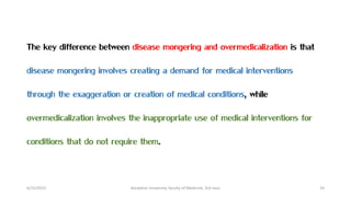 6/15/2023 Kandahar University, faculty of Medicine, 3rd class 24
The key difference between disease mongering and overmedicalization is that
disease mongering involves creating a demand for medical interventions
through the exaggeration or creation of medical conditions, while
overmedicalization involves the inappropriate use of medical interventions for
conditions that do not require them.
 