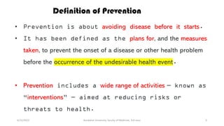 6/15/2023 Kandahar University, faculty of Medicine, 3rd class 3
• Prevention is about avoiding disease before it starts.
• It has been defined as the plans for, and the measures
taken, to prevent the onset of a disease or other health problem
before the occurrence of the undesirable health event.
• Prevention includes a wide range of activities — known as
“interventions” — aimed at reducing risks or
threats to health.
Definition of Prevention
 