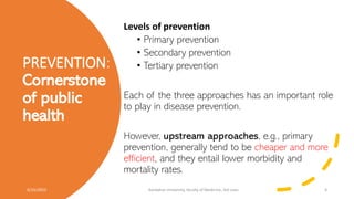 PREVENTION:
Cornerstone
of public
health
Levels of prevention
• Primary prevention
• Secondary prevention
• Tertiary prevention
Each of the three approaches has an important role
to play in disease prevention.
However, upstream approaches, e.g., primary
prevention, generally tend to be cheaper and more
efficient, and they entail lower morbidity and
mortality rates.
6/15/2023 Kandahar University, faculty of Medicine, 3rd class 4
 