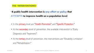 6/15/2023 Kandahar University, faculty of Medicine, 3rd class 5
• In the primary level are "Health Promotion" and "Specific Protection."
• At the secondary level of prevention, the available intervention is "Early
Diagnosis and Treatment,"
• At the tertiary level of prevention, the interventions are "Disability Limitation“
and "Rehabilitation."
"A public health intervention is any effort or policy that
attempts to improve health on a population level.
THE "INTERVENTIONS"
 