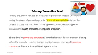 Primary Prevention Level
Primary prevention includes all measures of prevention that are undertaken
during the phase of pre-pathogenesis (phase of susceptibility), before the
disease process has had onset. Primary prevention involves two types of
interventions: health promotion and specific protection.
6/15/2023 Kandahar University, faculty of Medicine, 3rd class 6
 