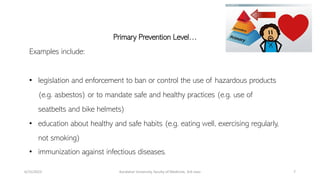 Primary Prevention Level…
Examples include:
• legislation and enforcement to ban or control the use of hazardous products
(e.g. asbestos) or to mandate safe and healthy practices (e.g. use of
seatbelts and bike helmets)
• education about healthy and safe habits (e.g. eating well, exercising regularly,
not smoking)
• immunization against infectious diseases.
6/15/2023 Kandahar University, faculty of Medicine, 3rd class 7
 