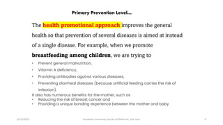 The health promotional approach improves the general
health so that prevention of several diseases is aimed at instead
of a single disease. For example, when we promote
breastfeeding among children, we are trying to
• Prevent general malnutrition,
• Vitamin A deficiency,
• Providing antibodies against various diseases,
• Preventing diarrheal diseases (because artificial feeding carries the risk of
infection).
It also has numerous benefits for the mother, such as
• Reducing the risk of breast cancer and
• Providing a unique bonding experience between the mother and baby
6/15/2023 Kandahar University, faculty of Medicine, 3rd class 9
Primary Prevention Level…
 