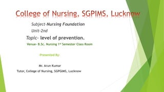 Subject-Nursing Foundation
Unit-2nd
Topic- level of prevention.
Venue- B.Sc. Nursing 1st Semester Class Room
-Presented By-
Mr. Arun Kumar
Tutor, College of Nursing, SGPGIMS, Lucknow
 