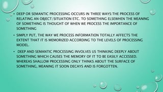 • DEEP OR SEMANTIC PROCESSING OCCURS IN THREE WAYS:THE PROCESS OF
RELATING AN OBJECT/SITUATION ETC. TO SOMETHING ELSEWHEN THE MEANING
OF SOMETHING IS THOUGHT OF WHEN WE PROCESS THE IMPORTANCE OF
SOMETHING
• SIMPLY PUT, THE WAY WE PROCESS INFORMATION TOTALLY AFFECTS THE
EXTENT THAT IT IS MEMORIZED ACCORDING TO THE LEVELS OF PROCESSING
MODEL.
• DEEP AND SEMANTIC PROCESSING INVOLVES US THINKING DEEPLY ABOUT
SOMETHING WHICH CAUSES THE MEMORY OF IT TO BE EASILY ACCESSED.
WHEREAS SHALLOW PROCESSING ONLY THINKS ABOUT THE SURFACE OF
SOMETHING, MEANING IT SOON DECAYS AND IS FORGOTTEN.
 