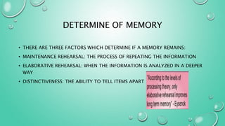 DETERMINE OF MEMORY
• THERE ARE THREE FACTORS WHICH DETERMINE IF A MEMORY REMAINS:
• MAINTENANCE REHEARSAL: THE PROCESS OF REPEATING THE INFORMATION
• ELABORATIVE REHEARSAL: WHEN THE INFORMATION IS ANALYZED IN A DEEPER
WAY
• DISTINCTIVENESS: THE ABILITY TO TELL ITEMS APART
 