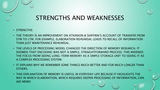 STRENGTHS AND WEAKNESSES
• STRENGTHS
• THE THEORY IS AN IMPROVEMENT ON ATKINSON & SHIFFRIN’S ACCOUNT OF TRANSFER FROM
STM TO LTM. FOR EXAMPLE, ELABORATION REHEARSAL LEADS TO RECALL OF INFORMATION
THAN JUST MAINTENANCE REHEARSAL.
• THE LEVELS OF PROCESSING MODEL CHANGED THE DIRECTION OF MEMORY RESEARCH. IT
SHOWED THAT ENCODING WAS NOT A SIMPLE, STRAIGHTFORWARD PROCESS. THIS WIDENED
THE FOCUS FROM SEEING LONG-TERM MEMORY AS A SIMPLE STORAGE UNIT TO SEEING IT AS
A COMPLEX PROCESSING SYSTEM.
• IT EXPLAINS WHY WE REMEMBER SOME THINGS MUCH BETTER AND FOR MUCH LONGER THAN
OTHERS.
• THIS EXPLANATION OF MEMORY IS USEFUL IN EVERYDAY LIFE BECAUSE IT HIGHLIGHTS THE
WAY IN WHICH ELABORATION, WHICH REQUIRES DEEPER PROCESSING OF INFORMATION, CAN
AID MEMO
 
