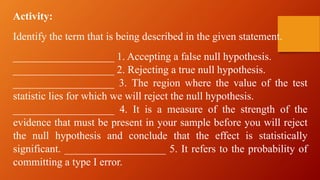 Activity:
Identify the term that is being described in the given statement.
___________________ 1. Accepting a false null hypothesis.
___________________ 2. Rejecting a true null hypothesis.
___________________ 3. The region where the value of the test
statistic lies for which we will reject the null hypothesis.
___________________ 4. It is a measure of the strength of the
evidence that must be present in your sample before you will reject
the null hypothesis and conclude that the effect is statistically
significant. ___________________ 5. It refers to the probability of
committing a type I error.
 